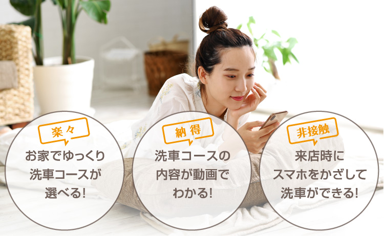 「楽々」お家でゆっくり洗車コースが選べる 「納得」洗車コースの内容が動画でわかる 「非接触」来店時にスマホをかざして洗車ができる